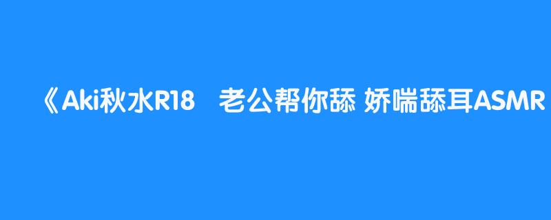 Aki秋水R18   老公帮你舔 娇喘舔耳ASMR  助眠福利中文音声  看评论   完整版  更多长视频已经更新到评论区电报群