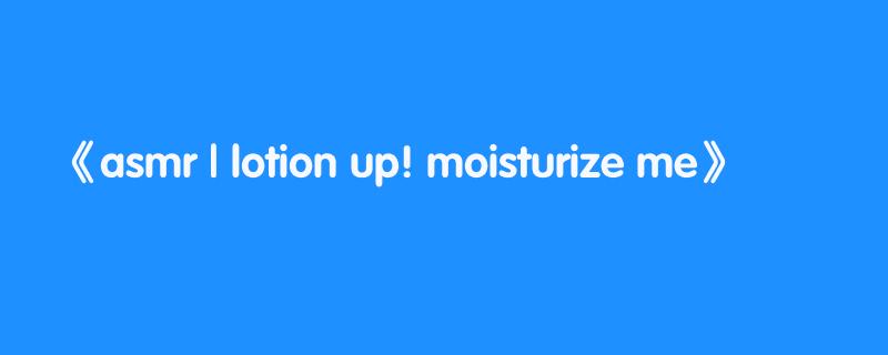 asmr | lotion up! moisturize me