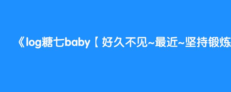 log糖七baby【好久不见~最近~坚持锻炼了一个多