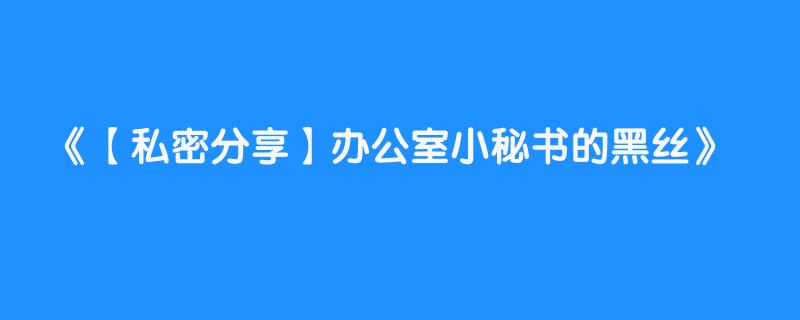 【私密分享】办公室小秘书的黑丝