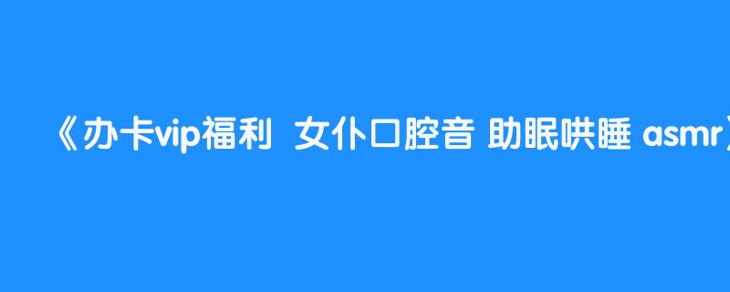 办卡vip福利  女仆口腔音 助眠哄睡 asmr