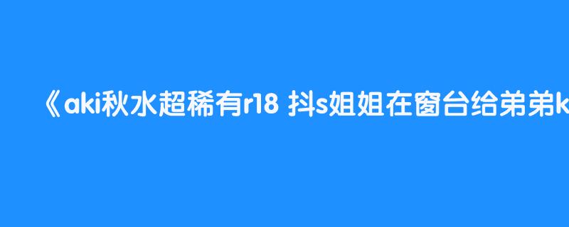 aki秋水超稀有r18 抖s姐姐在窗台给弟弟kou 中文asmr 看简介