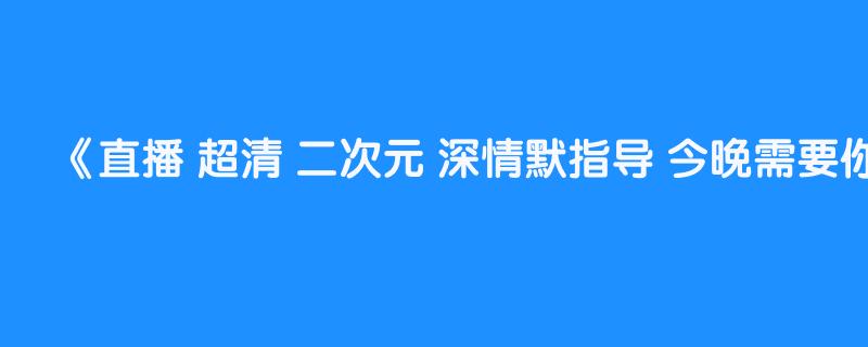 直播 超清 二次元 深情默指导 今晚需要你~ 202