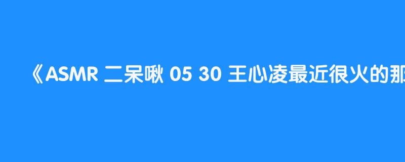 ASMR 二呆啾 05 30 王心凌最近很火的那首歌叫什么来着？part1