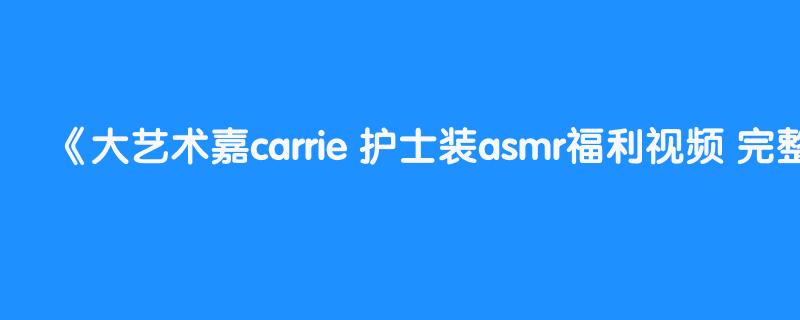 大艺术嘉carrie 护士装asmr福利视频 完整版更多娇喘舔耳中文音声长视频已经更新到评论区电报群