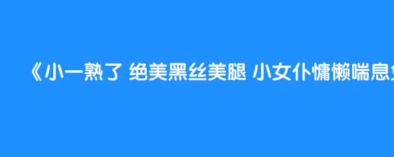 小一熟了 绝美黑丝美腿 小女仆慵懒喘息免疫人群有感（