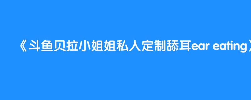 斗鱼贝拉小姐姐私人定制舔耳ear eating